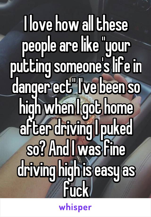 I love how all these people are like "your putting someone's life in danger ect" I've been so high when I got home after driving I puked so? And I was fine driving high is easy as fuck
