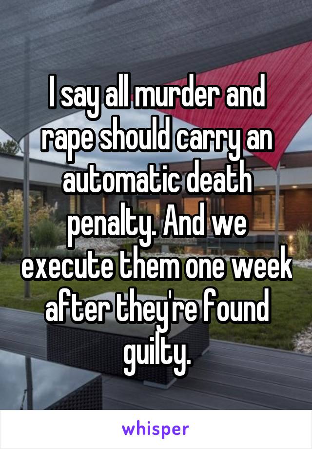 I say all murder and rape should carry an automatic death penalty. And we execute them one week after they're found guilty.