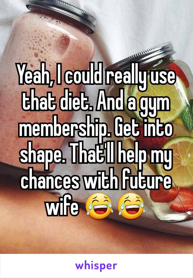 Yeah, I could really use that diet. And a gym membership. Get into shape. That'll help my chances with future wife 😂😂