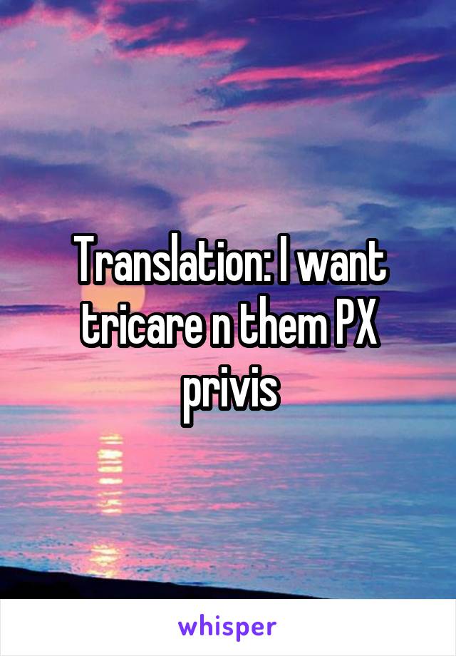 Translation: I want tricare n them PX privis