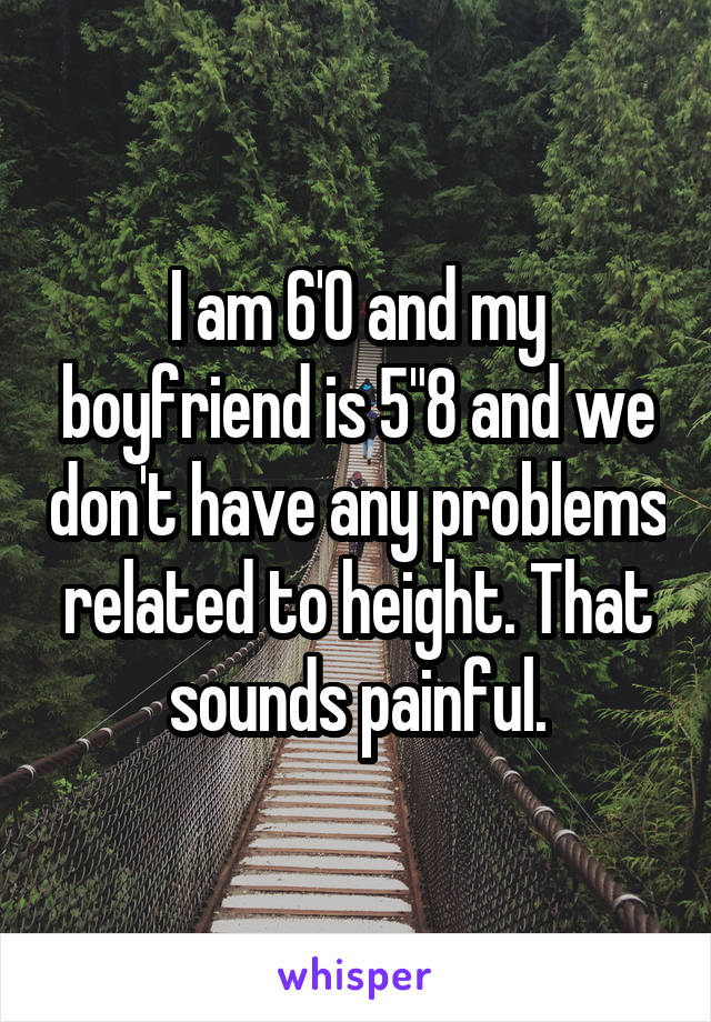 I am 6'0 and my boyfriend is 5"8 and we don't have any problems related to height. That sounds painful.