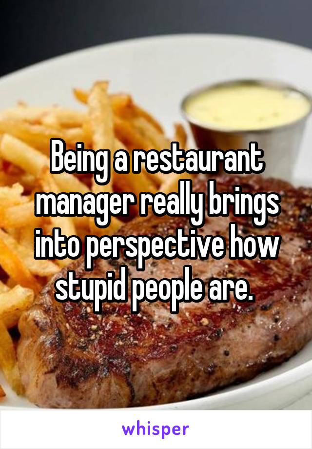 Being a restaurant manager really brings into perspective how stupid people are. 