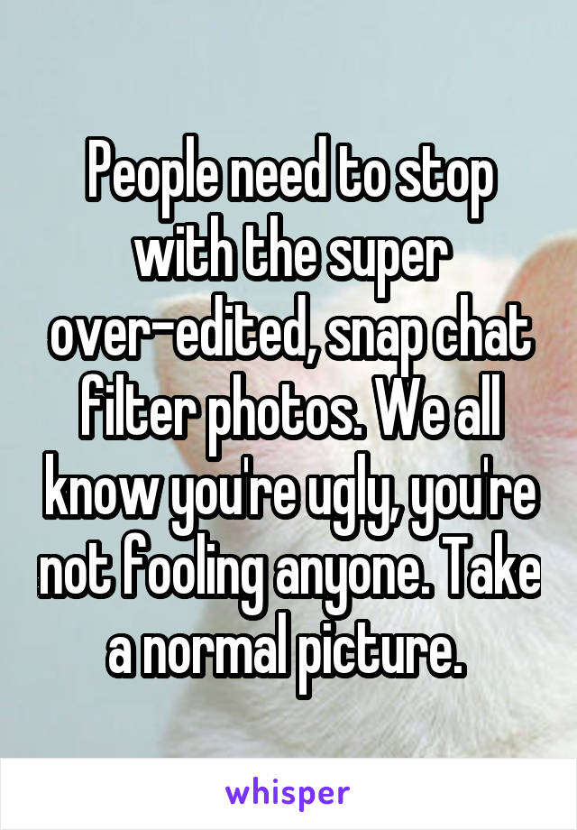 People need to stop with the super over-edited, snap chat filter photos. We all know you're ugly, you're not fooling anyone. Take a normal picture. 