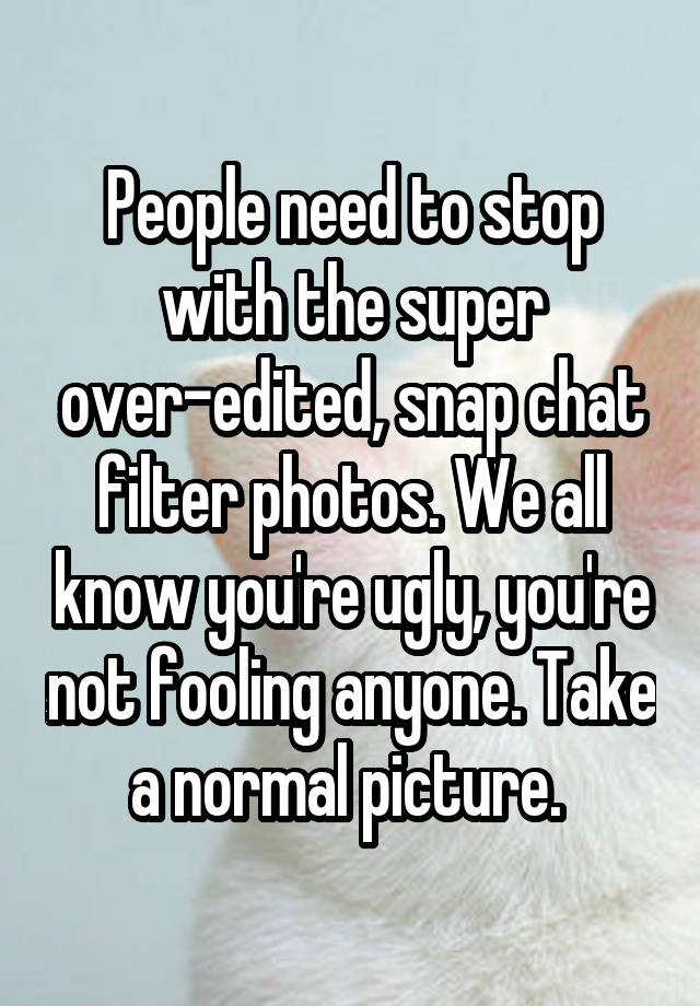 People need to stop with the super over-edited, snap chat filter photos. We all know you're ugly, you're not fooling anyone. Take a normal picture. 