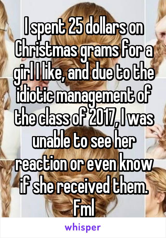 I spent 25 dollars on Christmas grams for a girl I like, and due to the idiotic management of the class of 2017, I was unable to see her reaction or even know if she received them. Fml