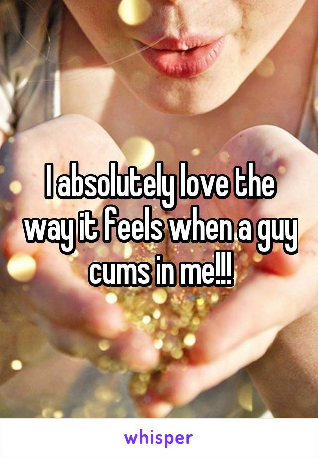 I absolutely love the way it feels when a guy cums in me!!!