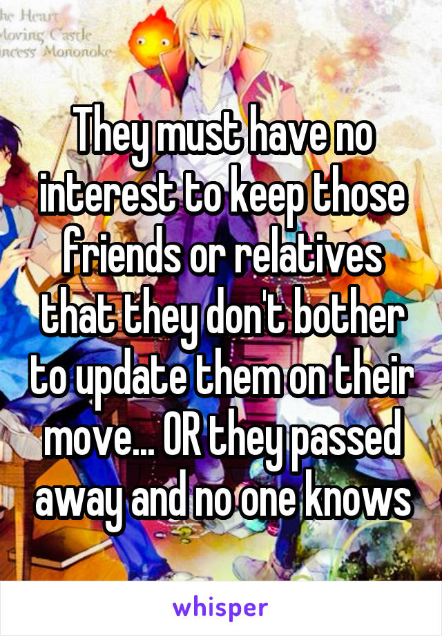 They must have no interest to keep those friends or relatives that they don't bother to update them on their move... OR they passed away and no one knows