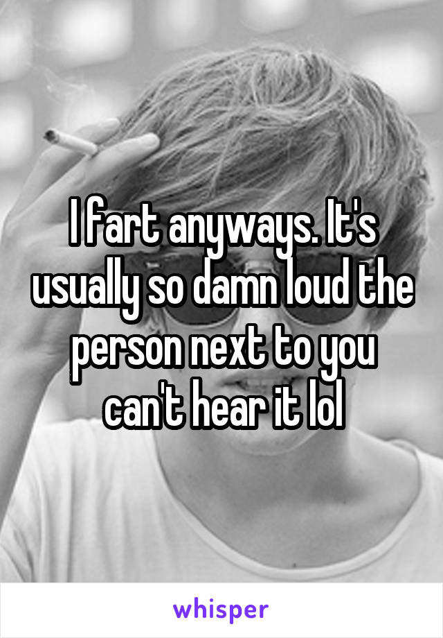 I fart anyways. It's usually so damn loud the person next to you can't hear it lol