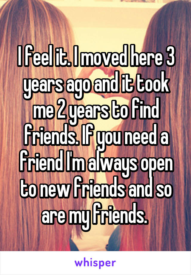 I feel it. I moved here 3 years ago and it took me 2 years to find friends. If you need a friend I'm always open to new friends and so are my friends. 