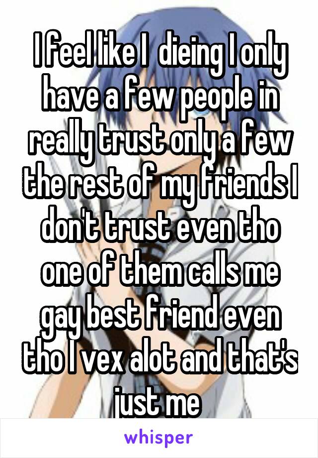 I feel like I  dieing I only have a few people in really trust only a few the rest of my friends I don't trust even tho one of them calls me gay best friend even tho I vex alot and that's just me 