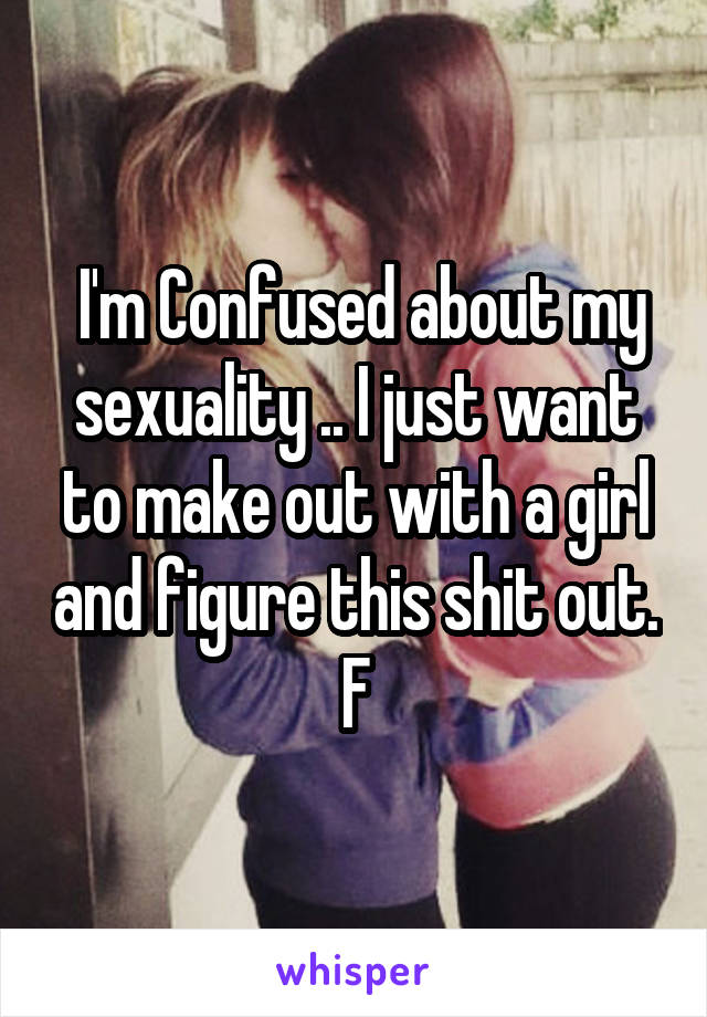  I'm Confused about my sexuality .. I just want to make out with a girl and figure this shit out.
F