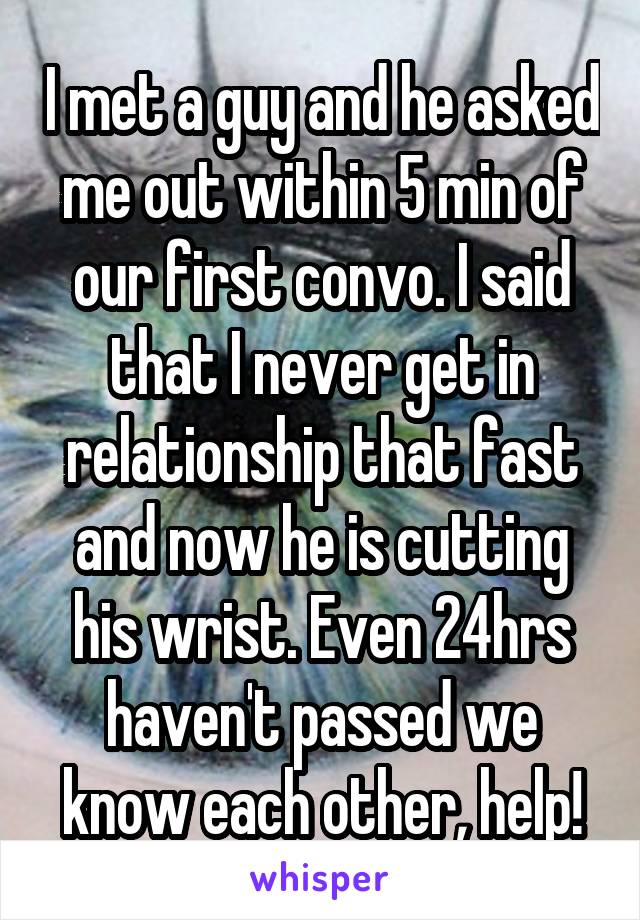 I met a guy and he asked me out within 5 min of our first convo. I said that I never get in relationship that fast and now he is cutting his wrist. Even 24hrs haven't passed we know each other, help!