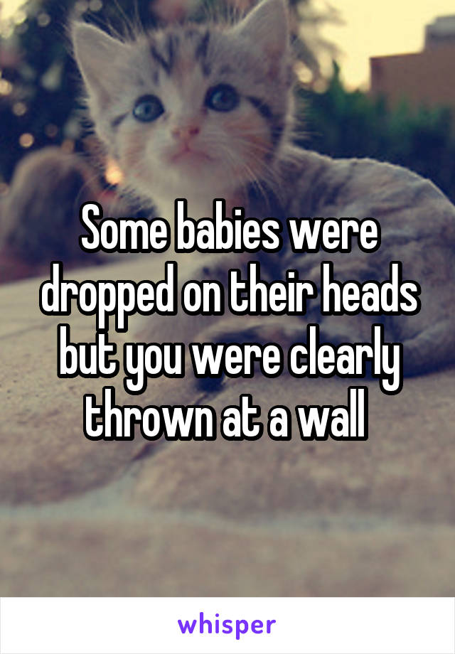 Some babies were dropped on their heads but you were clearly thrown at a wall 