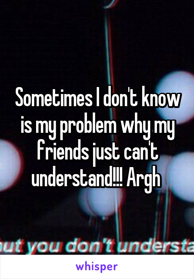 Sometimes I don't know is my problem why my friends just can't understand!!! Argh 