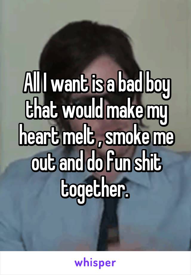 All I want is a bad boy that would make my heart melt , smoke me out and do fun shit together. 