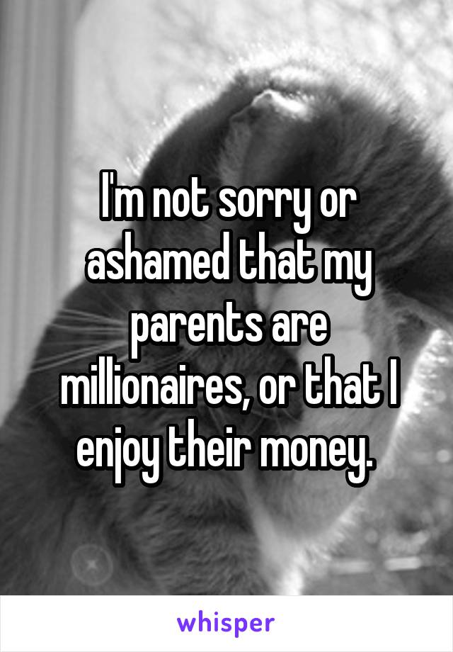 I'm not sorry or ashamed that my parents are millionaires, or that I enjoy their money. 