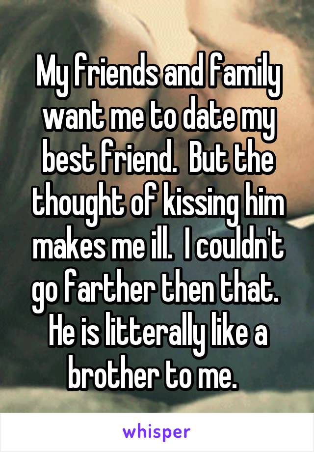 My friends and family want me to date my best friend.  But the thought of kissing him makes me ill.  I couldn't go farther then that.  He is litterally like a brother to me.  
