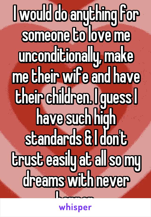 I would do anything for someone to love me unconditionally, make me their wife and have their children. I guess I have such high standards & I don't trust easily at all so my dreams with never happen.