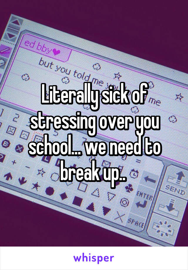 Literally sick of stressing over you school... we need to break up.. 