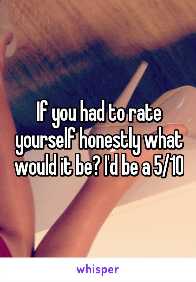 If you had to rate yourself honestly what would it be? I'd be a 5/10