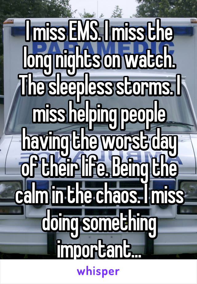 I miss EMS. I miss the long nights on watch. The sleepless storms. I miss helping people having the worst day of their life. Being the calm in the chaos. I miss doing something important...