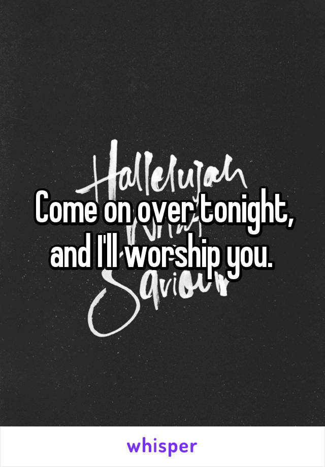 Come on over tonight, and I'll worship you. 