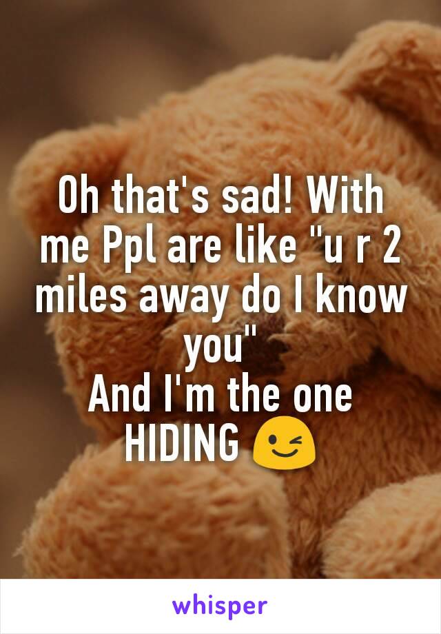 Oh that's sad! With me Ppl are like "u r 2 miles away do I know you"
And I'm the one HIDING 😉