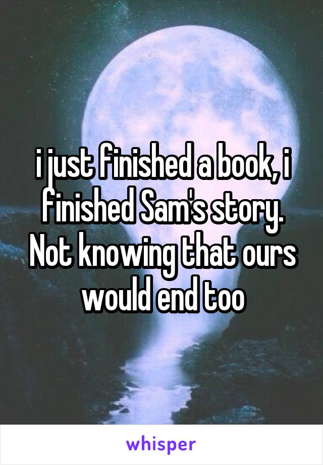 i just finished a book, i finished Sam's story. Not knowing that ours would end too
