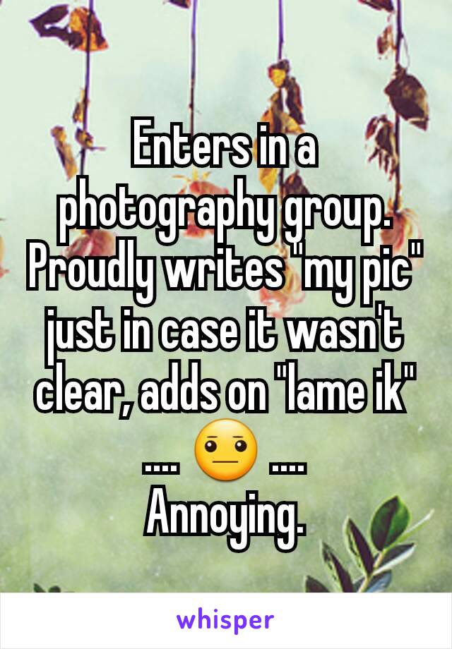 Enters in a photography group. Proudly writes "my pic" just in case it wasn't clear, adds on "lame ik"
.... 😐 ....
Annoying.