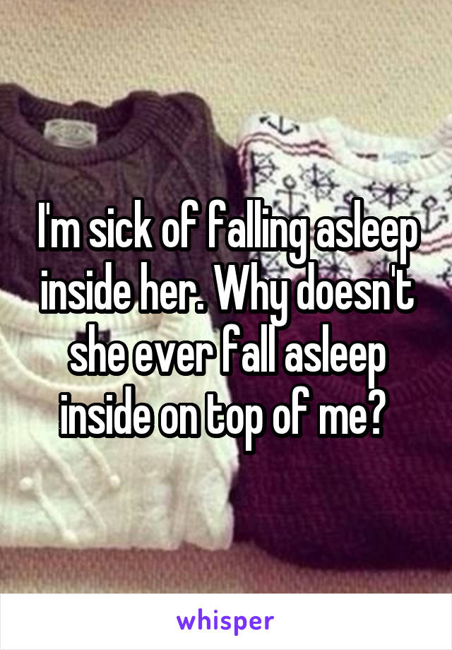 I'm sick of falling asleep inside her. Why doesn't she ever fall asleep inside on top of me? 