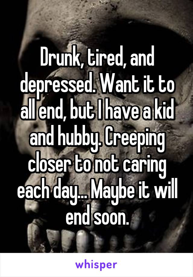 Drunk, tired, and depressed. Want it to all end, but I have a kid and hubby. Creeping closer to not caring each day... Maybe it will end soon.