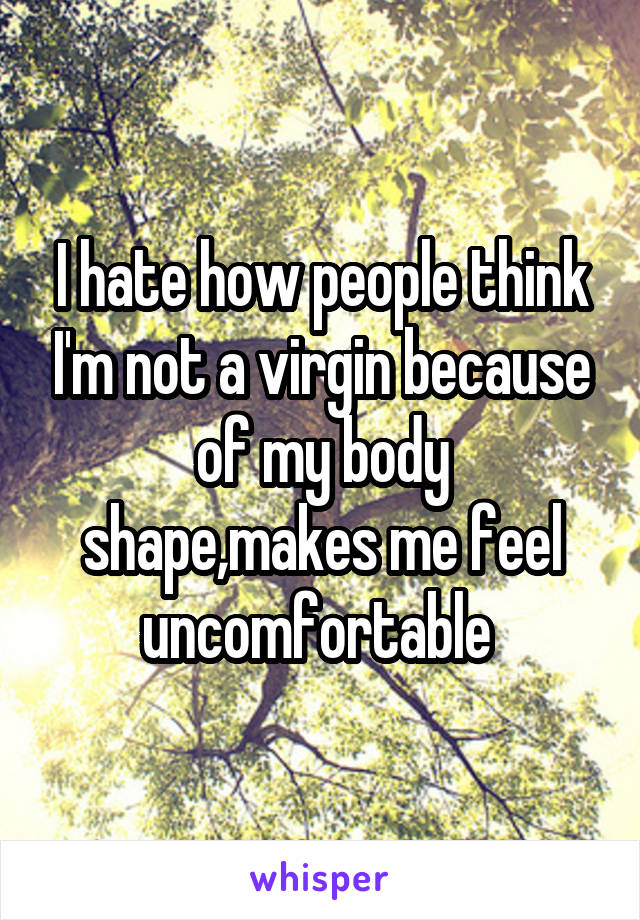 I hate how people think I'm not a virgin because of my body shape,makes me feel uncomfortable 