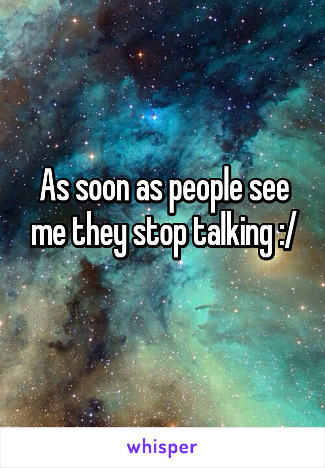 As soon as people see me they stop talking :/
