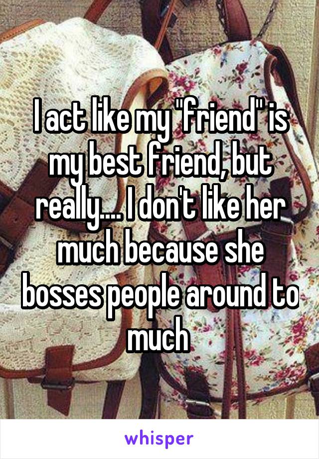 I act like my "friend" is my best friend, but really.... I don't like her much because she bosses people around to much 