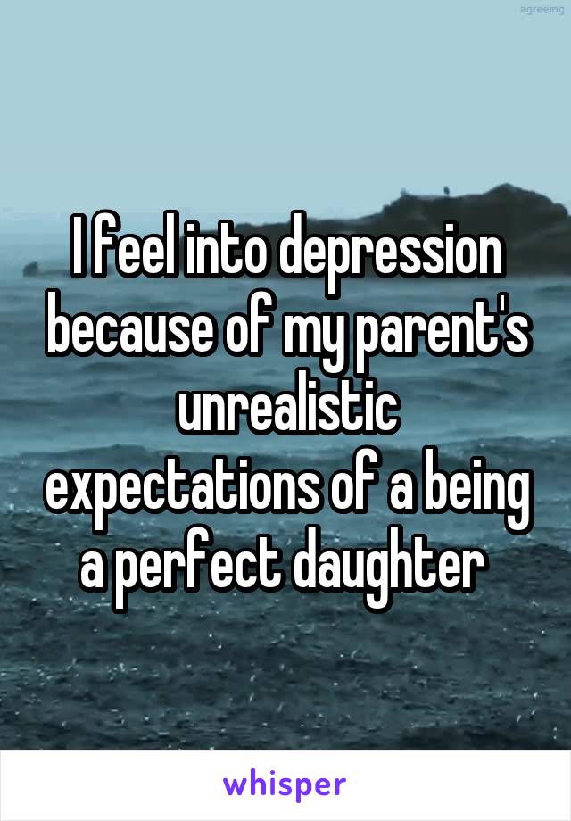 I feel into depression because of my parent's unrealistic expectations of a being a perfect daughter 