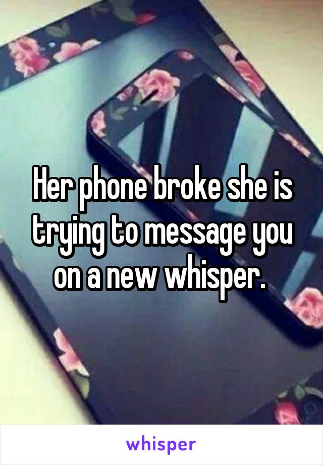 Her phone broke she is trying to message you on a new whisper. 