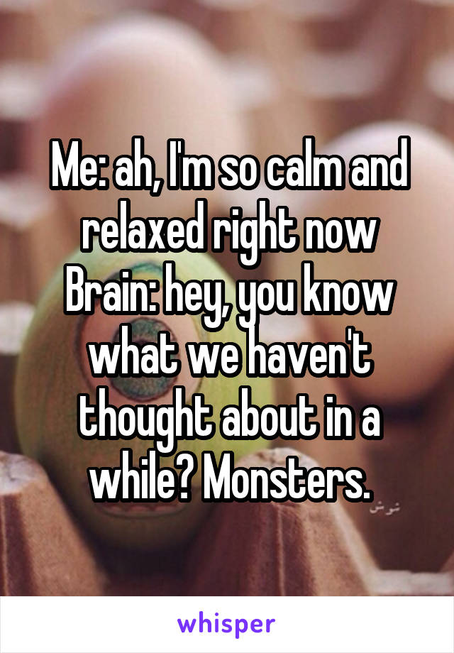 Me: ah, I'm so calm and relaxed right now
Brain: hey, you know what we haven't thought about in a while? Monsters.