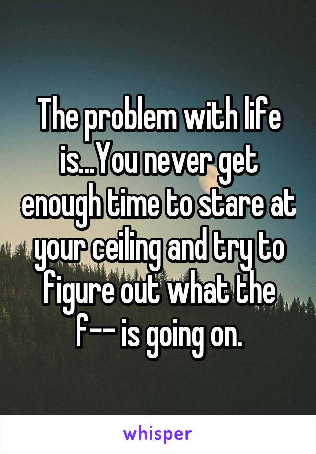 The problem with life is...You never get enough time to stare at your ceiling and try to figure out what the f-- is going on.