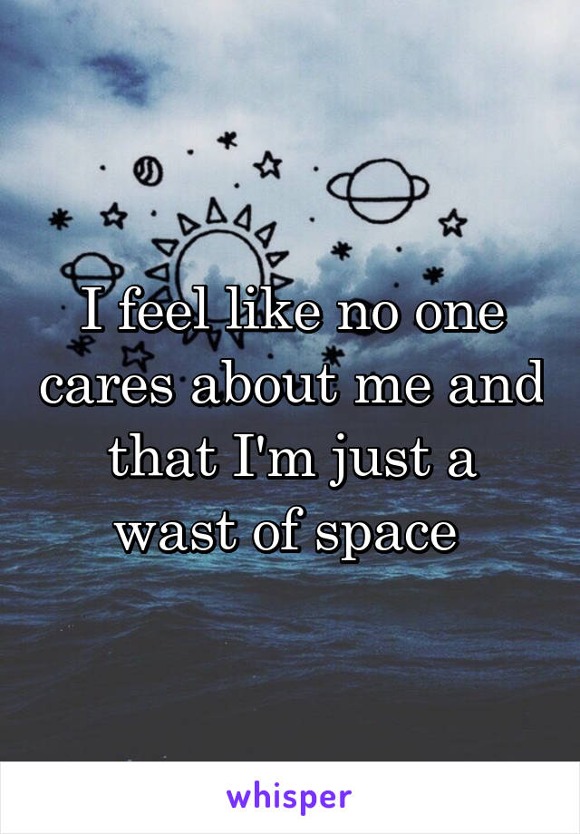 I feel like no one cares about me and that I'm just a wast of space 