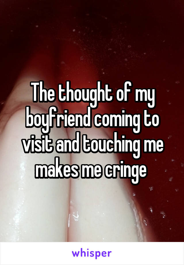 The thought of my boyfriend coming to visit and touching me makes me cringe 