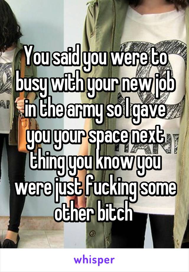 You said you were to busy with your new job in the army so I gave you your space next thing you know you were just fucking some other bitch 