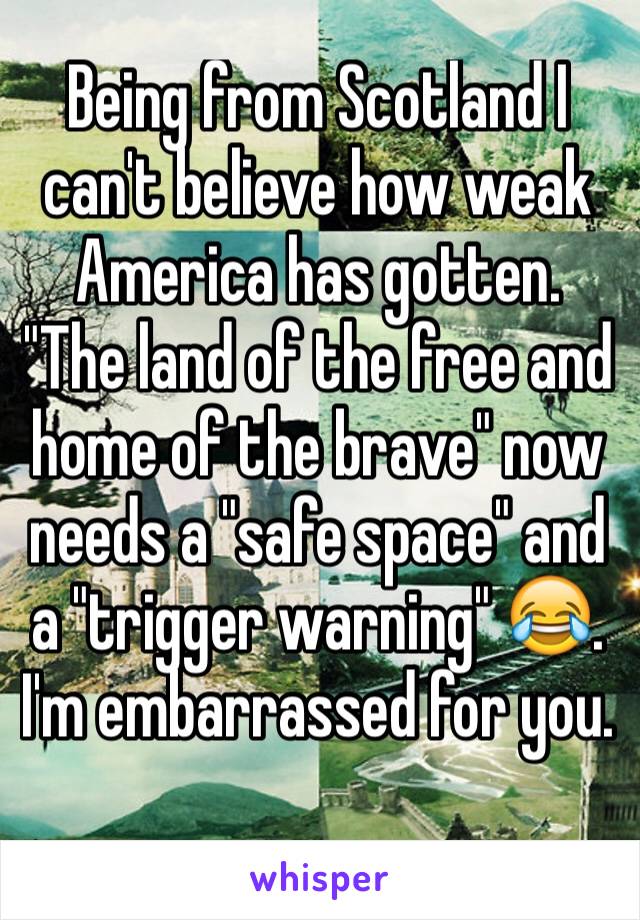 Being from Scotland I can't believe how weak America has gotten. "The land of the free and home of the brave" now needs a "safe space" and a "trigger warning" 😂. I'm embarrassed for you. 