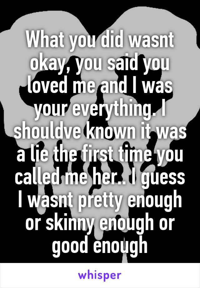 What you did wasnt okay, you said you loved me and I was your everything. I shouldve known it was a lie the first time you called me her.. I guess I wasnt pretty enough or skinny enough or good enough