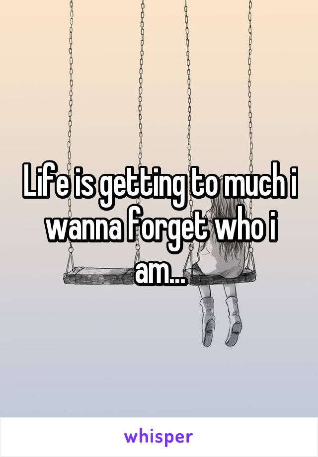 Life is getting to much i wanna forget who i am...