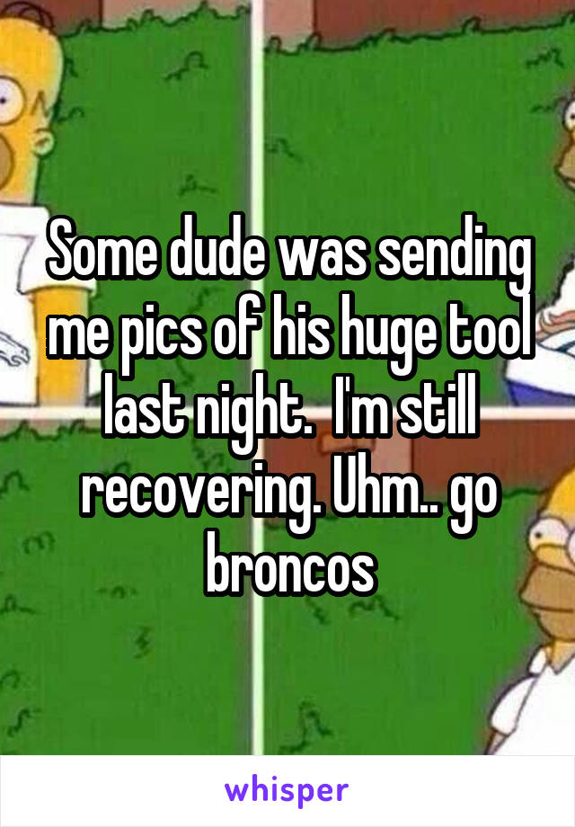 Some dude was sending me pics of his huge tool last night.  I'm still recovering. Uhm.. go broncos