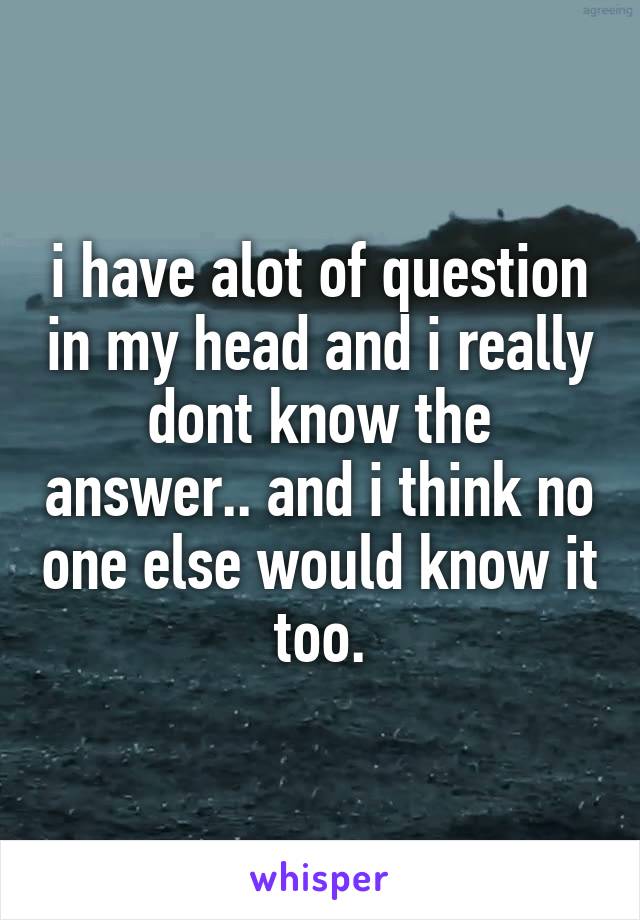 i have alot of question in my head and i really dont know the answer.. and i think no one else would know it too.