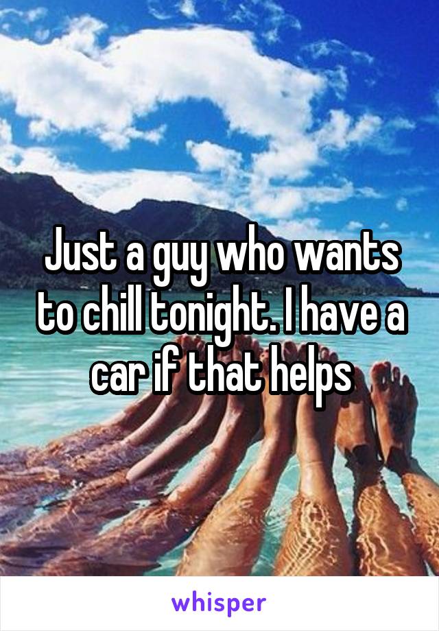 Just a guy who wants to chill tonight. I have a car if that helps