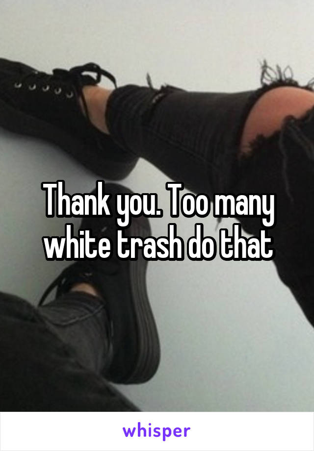 Thank you. Too many white trash do that