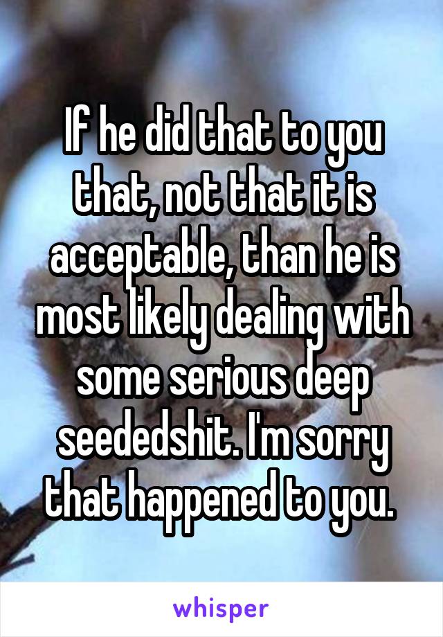 If he did that to you that, not that it is acceptable, than he is most likely dealing with some serious deep seededshit. I'm sorry that happened to you. 