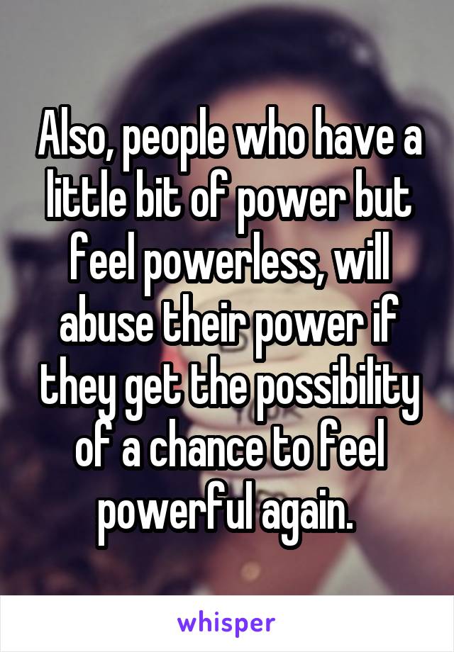 Also, people who have a little bit of power but feel powerless, will abuse their power if they get the possibility of a chance to feel powerful again. 